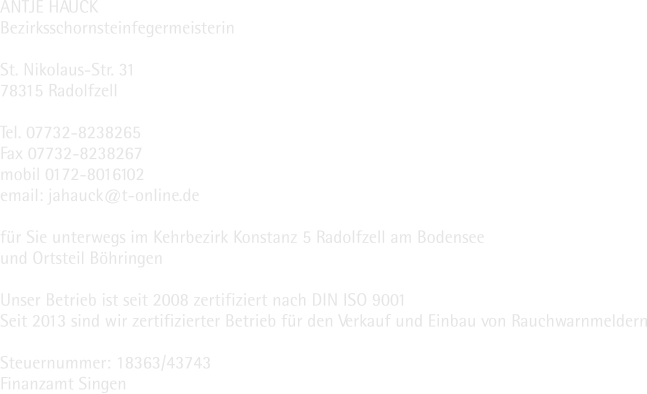 ANTJE HAUCK Bezirksschornsteinfegermeisterin  St. Nikolaus-Str. 31 78315 Radolfzell  Tel. 07732-8238265 Fax 07732-8238267 mobil 0172-8016102 email: jahauck@t-online.de  für Sie unterwegs im Kehrbezirk Konstanz 5 Radolfzell am Bodensee und Ortsteil Böhringen  Unser Betrieb ist seit 2008 zertifiziert nach DIN ISO 9001 Seit 2013 sind wir zertifizierter Betrieb für den Verkauf und Einbau von Rauchwarnmeldern  Steuernummer: 18363/43743 Finanzamt Singen
